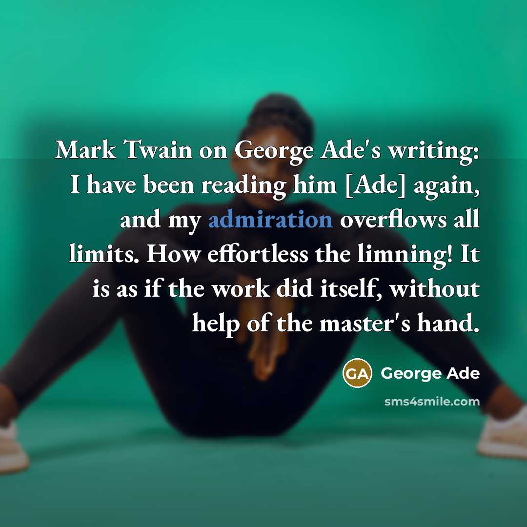 “Mark Twain on George Ade's writing: I have been reading him [Ade] again, and my admiration overflows all limits. How effortless the limning! It is as if the work did itself, without help of the master's hand.” quote by George Ade