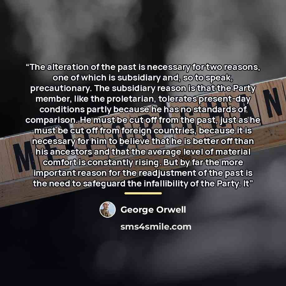 “The alteration of the past is necessary for two reasons, one of which is subsidiary and, so to speak, precautionary. The subsidiary reason is that the Party member, like the proletarian, tolerates present-day conditions partly because he has no standards of comparison. He must be cut off from the…” quote by George Orwell