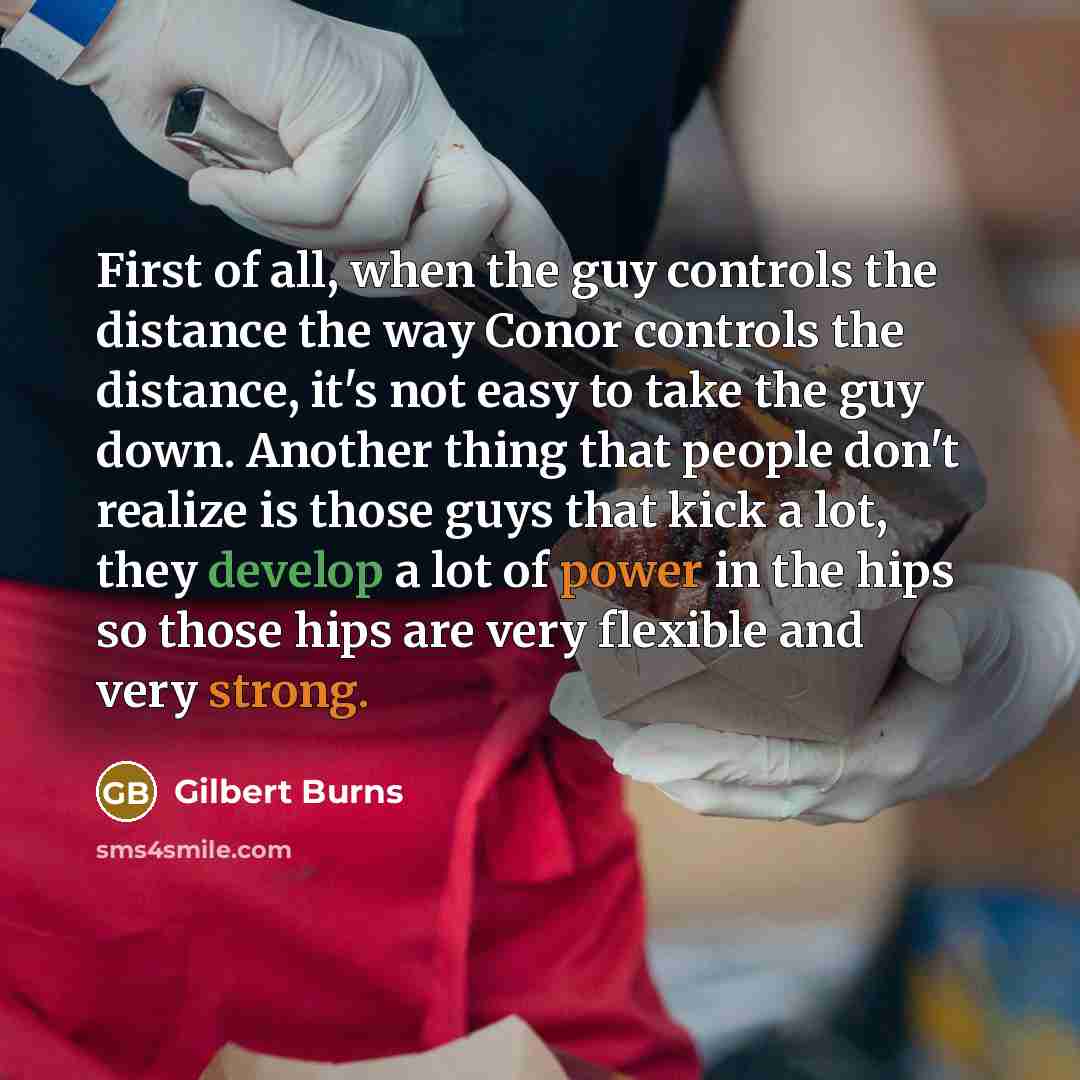 “First of all, when the guy controls the distance the way Conor controls the distance, it's not easy to take the guy down. Another thing that people don't realize is those guys that kick a lot, they develop a lot of power in the hips so those hips are very flexible and very strong.” quote by Gilbert Burns