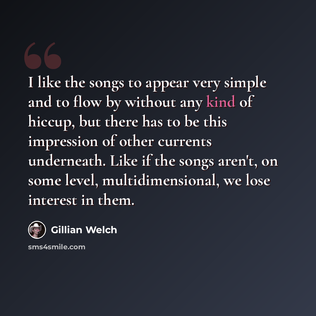 “I like the songs to appear very simple and to flow by without any kind of hiccup, but there has to be this impression of other currents underneath. Like if the songs aren't, on some level, multidimensional, we lose interest in them.” quote by Gillian Welch