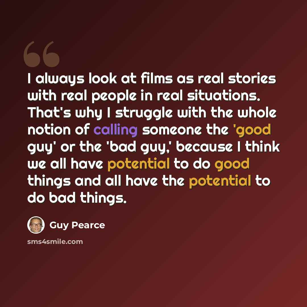 “I always look at films as real stories with real people in real situations. That's why I struggle with the whole notion of calling someone the 'good guy' or the 'bad guy,' because I think we all have potential to do good things and all have the potential to do bad things.” quote by Guy Pearce
