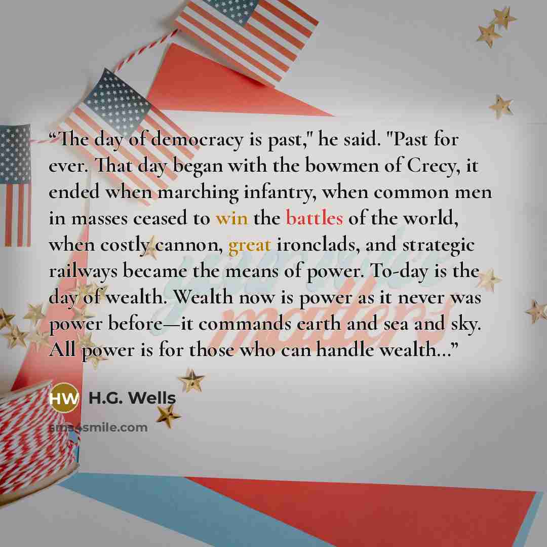 “The day of democracy is past," he said. "Past for ever. That day began with the bowmen of Crecy, it ended when marching infantry, when common men in masses ceased to win the battles of the world, when costly cannon, great ironclads, and strategic railways became the means of power. To-day is the…” quote by H.G. Wells