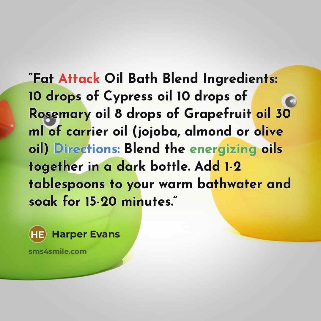 “Fat Attack Oil Bath Blend Ingredients: 10 drops of Cypress oil 10 drops of Rosemary oil 8 drops of Grapefruit oil 30 ml of carrier oil (jojoba, almond or olive oil) Directions: Blend the energizing oils together in a dark bottle. Add 1-2 tablespoons to your warm bathwater and soak for 15-20 minutes.” quote by Harper Evans