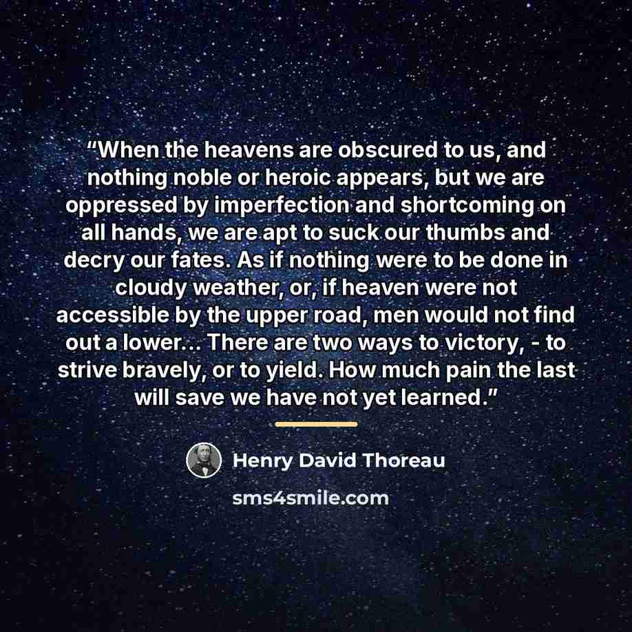 “When the heavens are obscured to us, and nothing noble or heroic appears, but we are oppressed by imperfection and shortcoming on all hands, we are apt to suck our thumbs and decry our fates. As if nothing were to be done in cloudy weather, or, if heaven were not accessible by the upper road, men…” quote by Henry David Thoreau