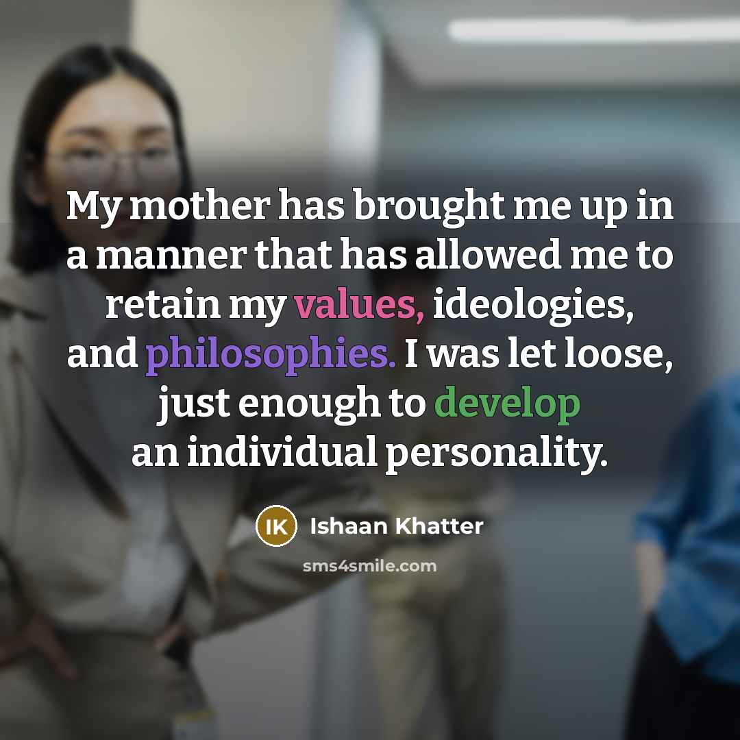 “My mother has brought me up in a manner that has allowed me to retain my values, ideologies, and philosophies. I was let loose, just enough to develop an individual personality.” quote by Ishaan Khatter