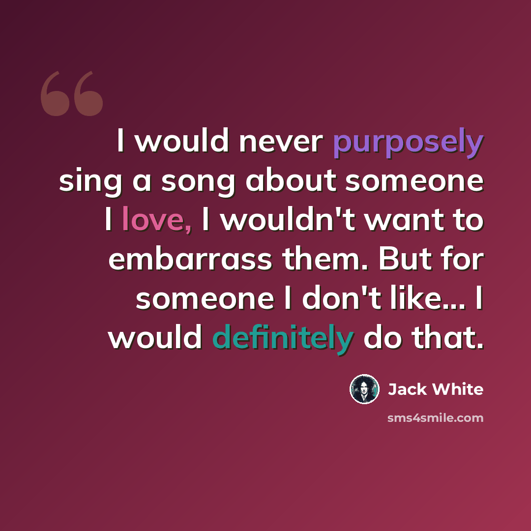 “I would never purposely sing a song about someone I love, I wouldn't want to embarrass them. But for someone I don't like... I would definitely do that.” quote by Jack White