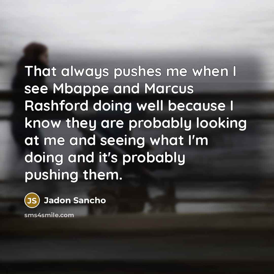 “That always pushes me when I see Mbappe and Marcus Rashford doing well because I know they are probably looking at me and seeing what I'm doing and it's probably pushing them.” quote by Jadon Sancho