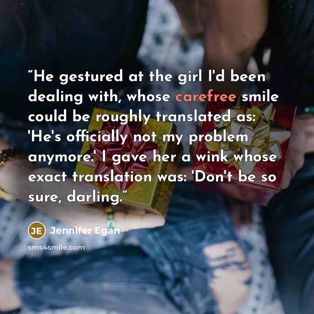 “He gestured at the girl I'd been dealing with, whose carefree smile could be roughly translated as: 'He's officially not my problem anymore.' I gave her a wink whose exact translation was: 'Don't be so sure, darling.” quote by Jennifer Egan
