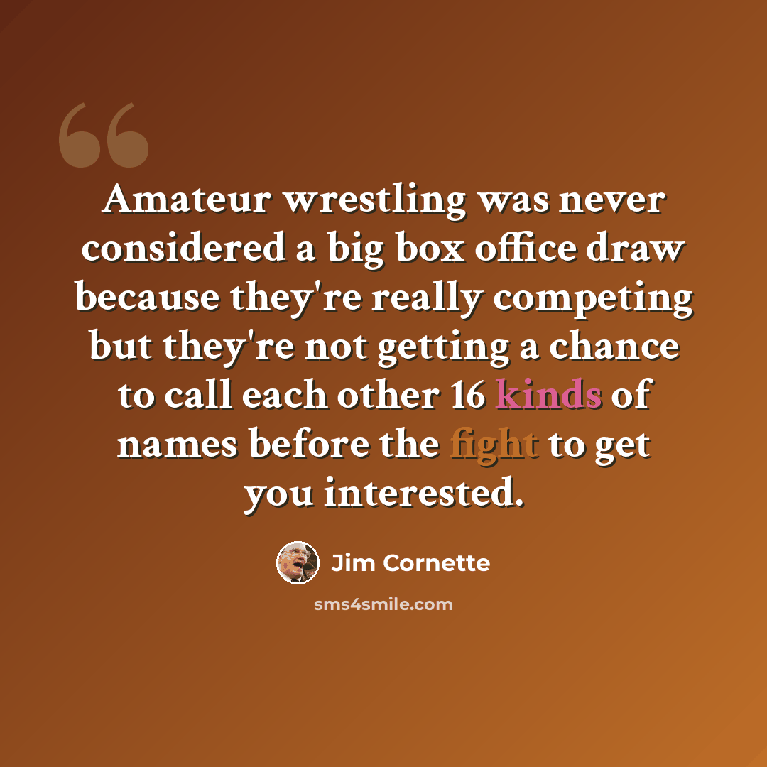 “Amateur wrestling was never considered a big box office draw because they're really competing but they're not getting a chance to call each other 16 kinds of names before the fight to get you interested.” quote by Jim Cornette