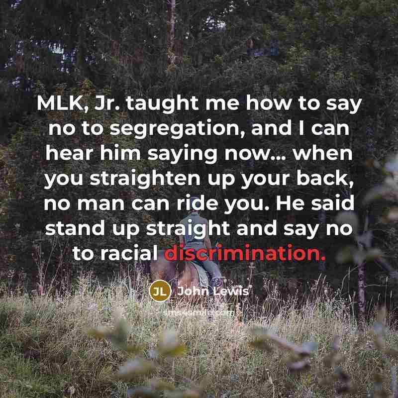 “MLK, Jr. taught me how to say no to segregation, and I can hear him saying now... when you straighten up your back, no man can ride you. He said stand up straight and say no to racial discrimination.” quote by John Lewis