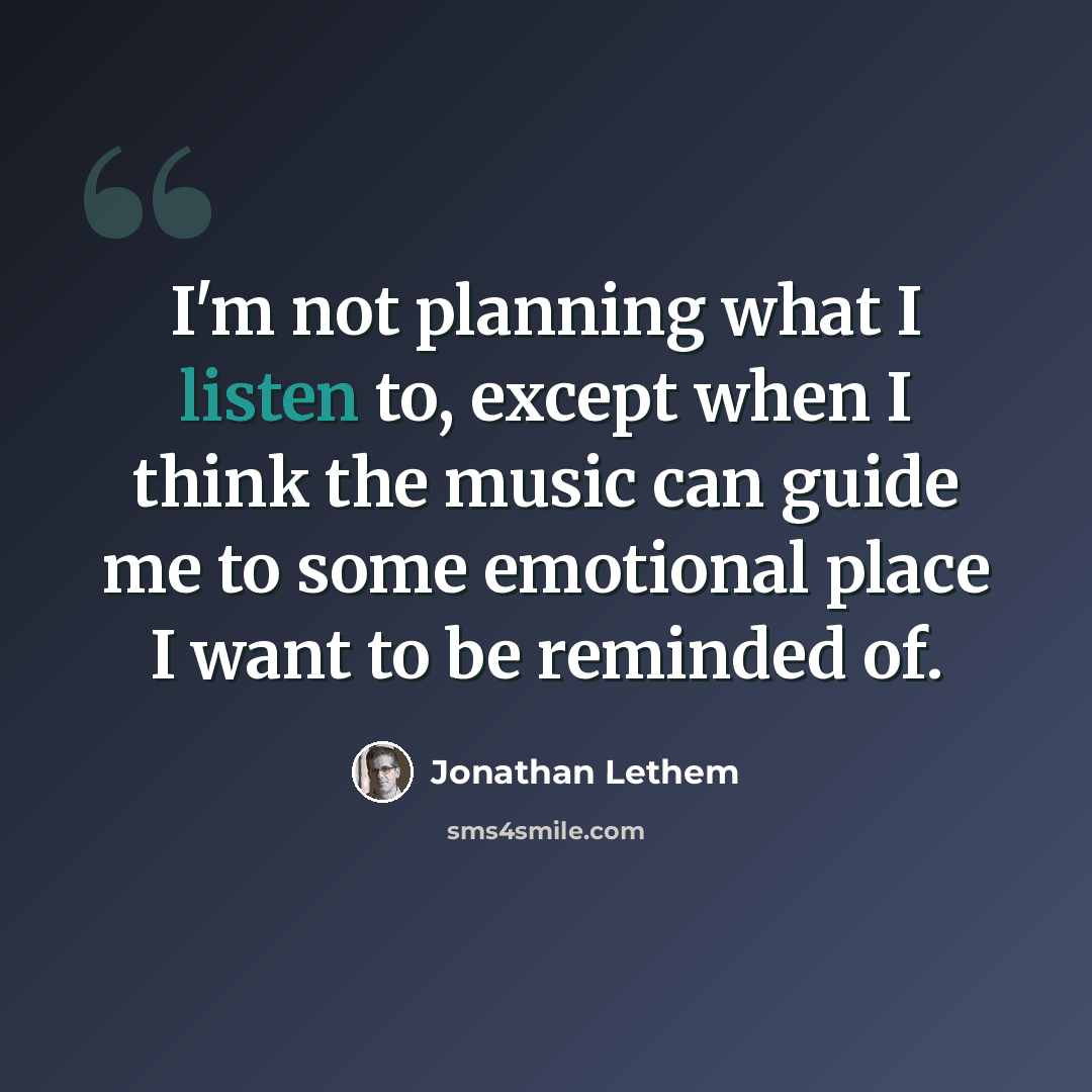 “I'm not planning what I listen to, except when I think the music can guide me to some emotional place I want to be reminded of.” quote by Jonathan Lethem