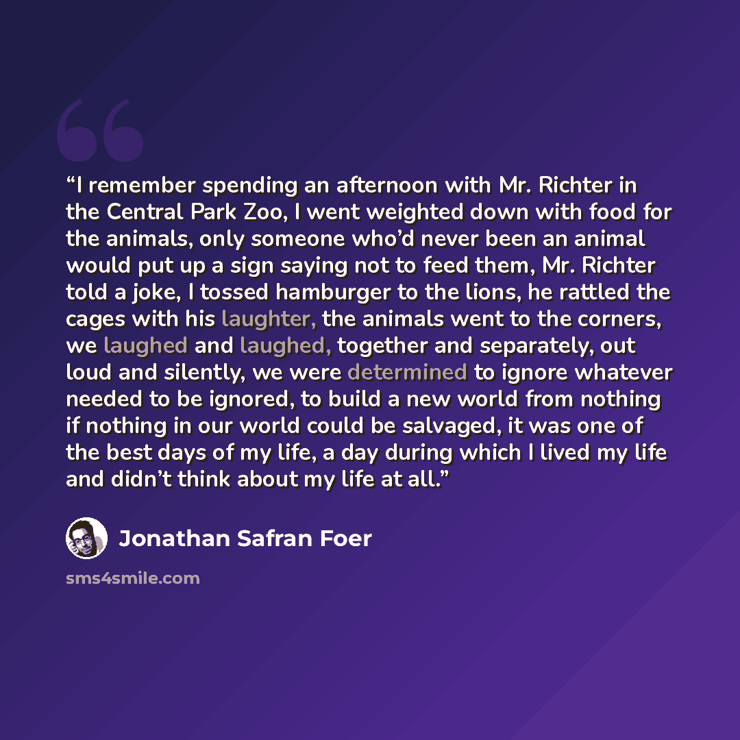 “I remember spending an afternoon with Mr. Richter in the Central Park Zoo, I went weighted down with food for the animals, only someone who’d never been an animal would put up a sign saying not to feed them, Mr. Richter told a joke, I tossed hamburger to the lions, he rattled the cages with his…” quote by Jonathan Safran Foer