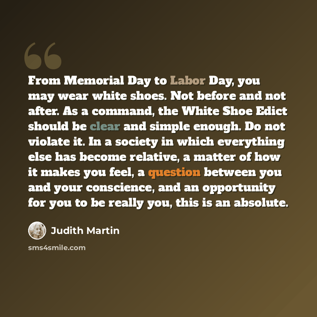 “From Memorial Day to Labor Day, you may wear white shoes. Not before and not after. As a command, the White Shoe Edict should be clear and simple enough. Do not violate it. In a society in which everything else has become relative, a matter of how it makes you feel, a question between you and your…” quote by Judith Martin