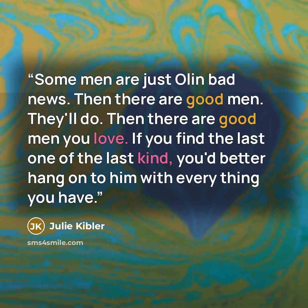 “Some men are just Olin bad news. Then there are good men. They'll do. Then there are good men you love. If you find the last one of the last kind, you'd better hang on to him with every thing you have.” quote by Julie Kibler