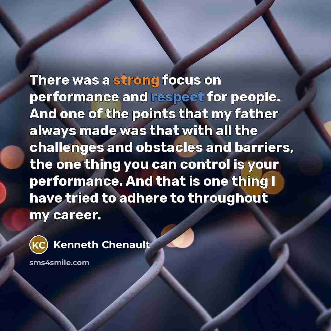 “There was a strong focus on performance and respect for people. And one of the points that my father always made was that with all the challenges and obstacles and barriers, the one thing you can control is your performance. And that is one thing I have tried to adhere to throughout my career.” quote by Kenneth Chenault
