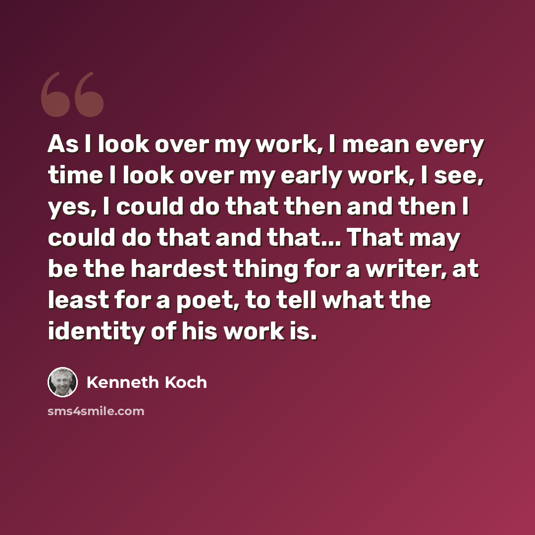 “As I look over my work, I mean every time I look over my early work, I see, yes, I could do that then and then I could do that and that... That may be the hardest thing for a writer, at least for a poet, to tell what the identity of his work is.” quote by Kenneth Koch