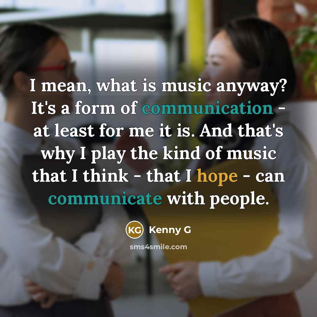 “I mean, what is music anyway? It's a form of communication - at least for me it is. And that's why I play the kind of music that I think - that I hope - can communicate with people.” quote by Kenny G