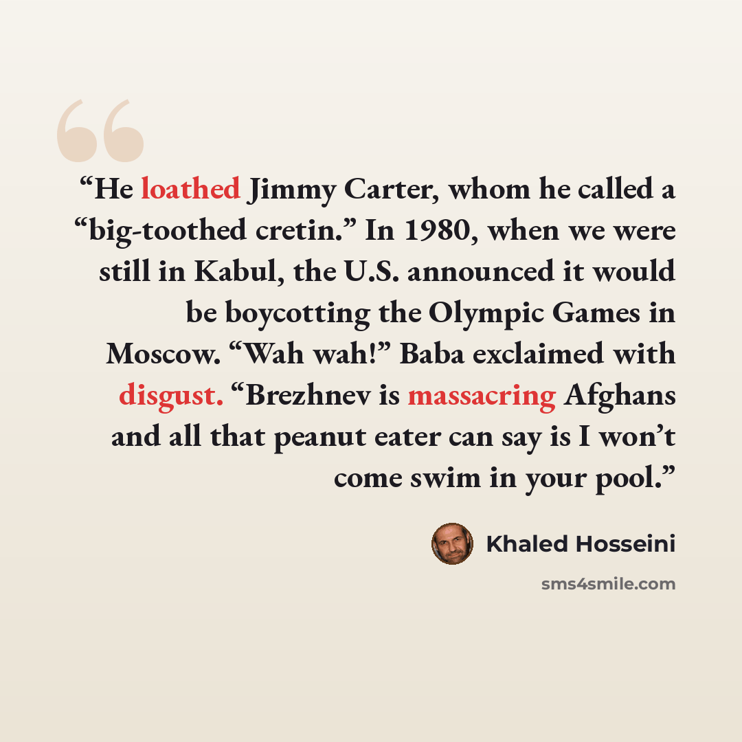 “He loathed Jimmy Carter, whom he called a “big-toothed cretin.” In 1980, when we were still in Kabul, the U.S. announced it would be boycotting the Olympic Games in Moscow. “Wah wah!” Baba exclaimed with disgust. “Brezhnev is massacring Afghans and all that peanut eater can say is I won’t come…” quote by Khaled Hosseini