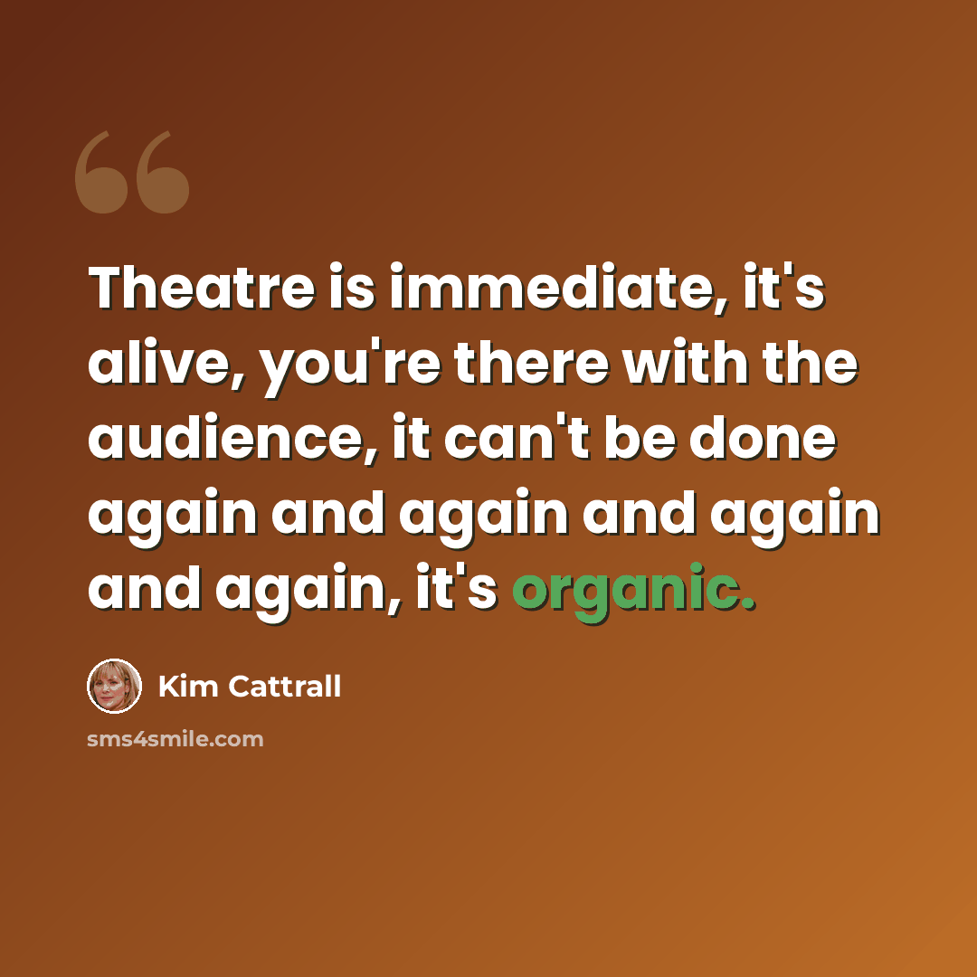 “Theatre is immediate, it's alive, you're there with the audience, it can't be done again and again and again and again, it's organic.” quote by Kim Cattrall