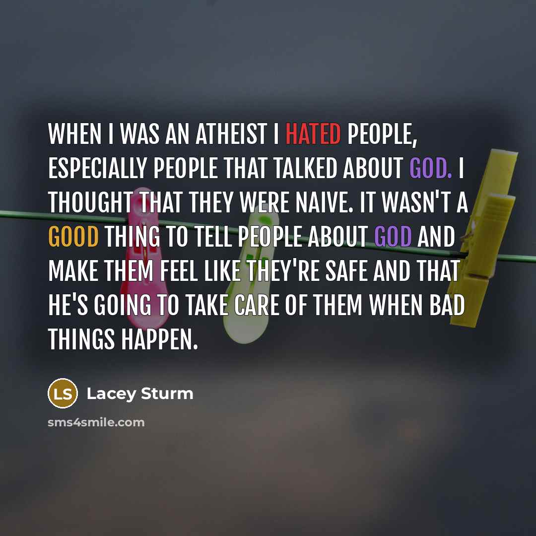 “When I was an atheist I hated people, especially people that talked about God. I thought that they were naive. It wasn't a good thing to tell people about God and make them feel like they're safe and that He's going to take care of them when bad things happen.” quote by Lacey Sturm