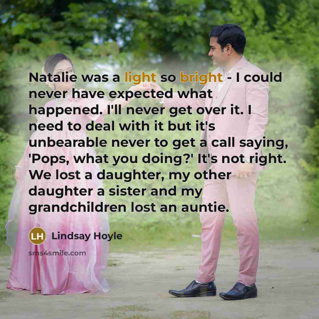 “Natalie was a light so bright - I could never have expected what happened. I'll never get over it. I need to deal with it but it's unbearable never to get a call saying, 'Pops, what you doing?' It's not right. We lost a daughter, my other daughter a sister and my grandchildren lost an auntie.” quote by Lindsay Hoyle