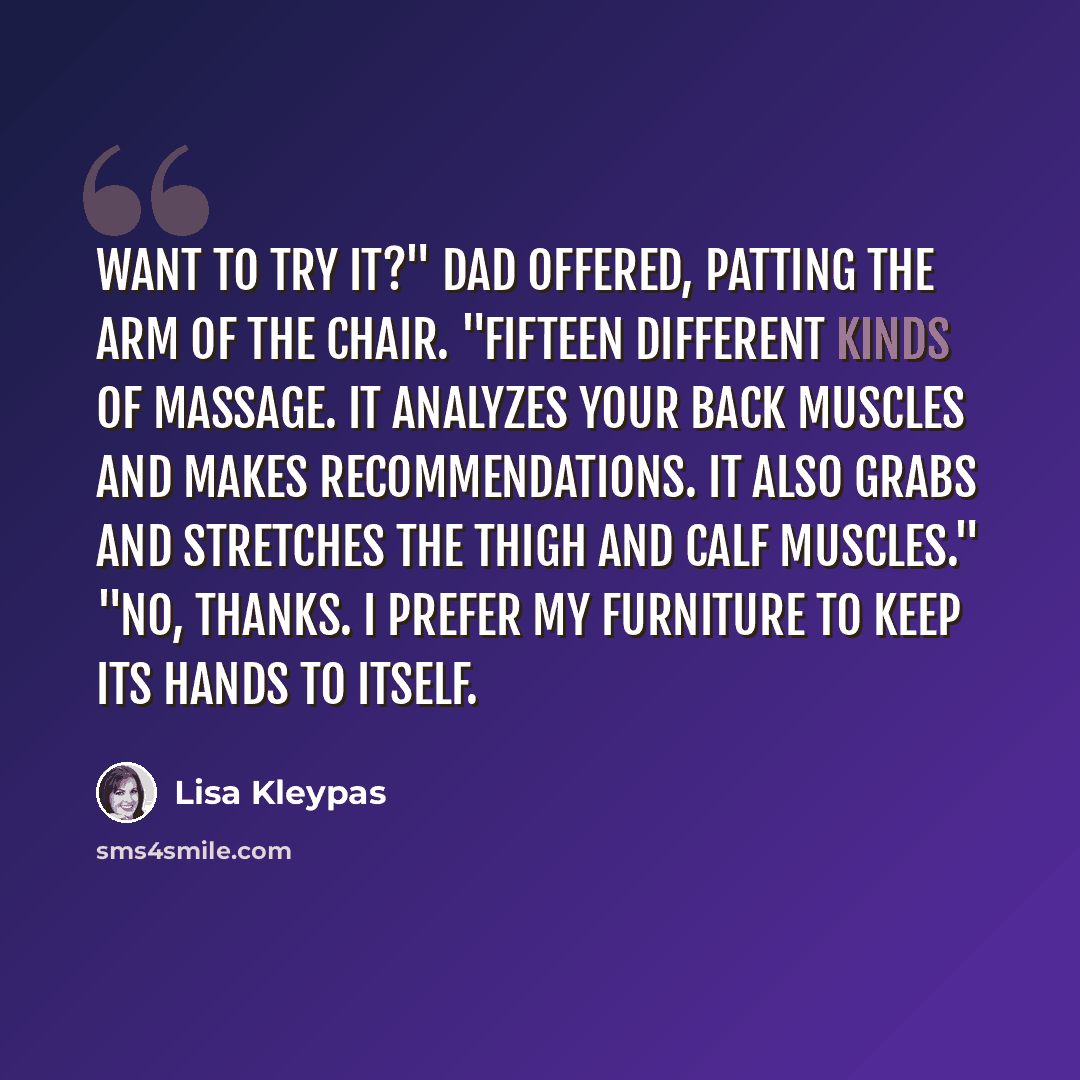 “Want to try it?" Dad offered, patting the arm of the chair. "Fifteen different kinds of massage. It analyzes your back muscles and makes recommendations. It also grabs and stretches the thigh and calf muscles." "No, thanks. I prefer my furniture to keep its hands to itself.” quote by Lisa Kleypas