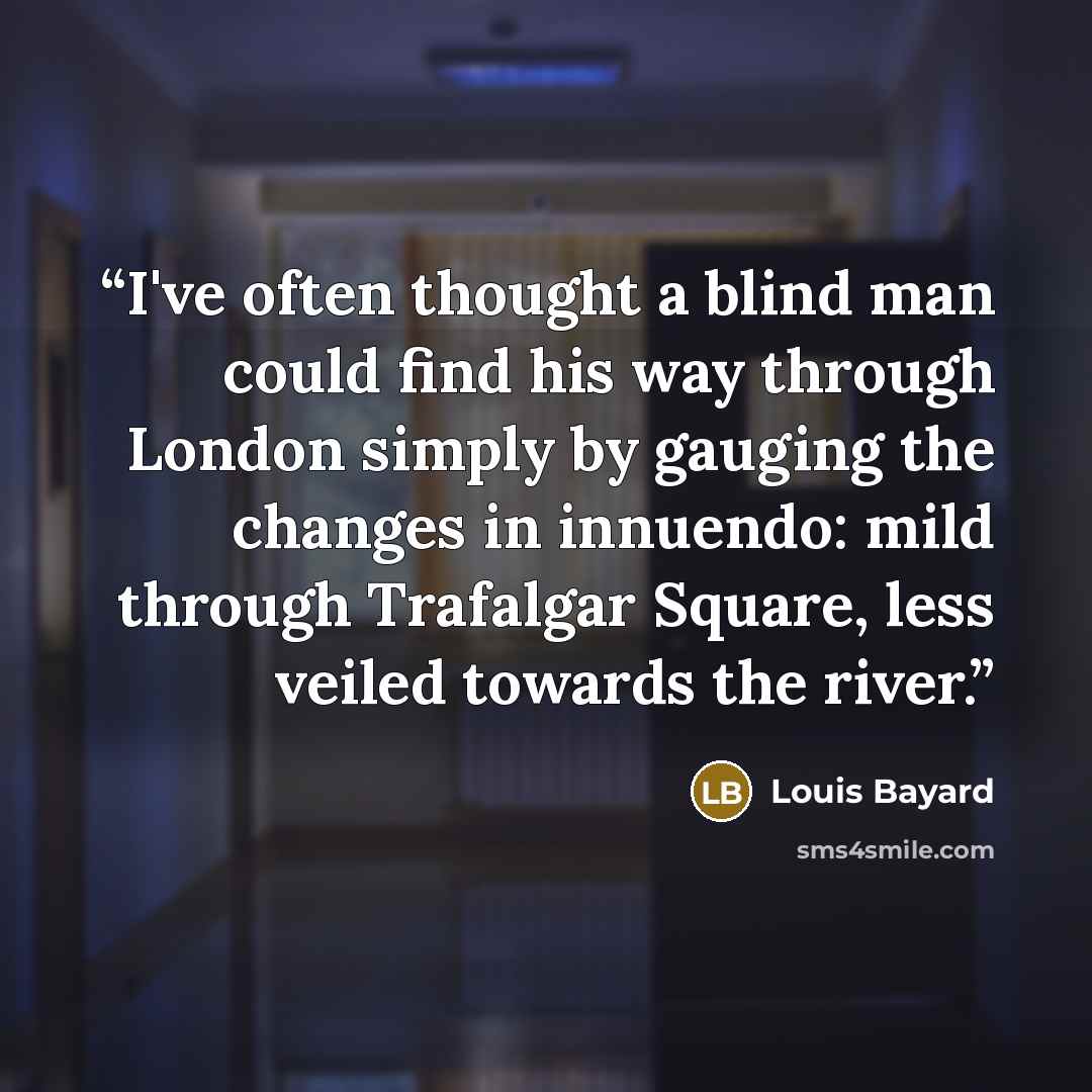 “I've often thought a blind man could find his way through London simply by gauging the changes in innuendo: mild through Trafalgar Square, less veiled towards the river.” quote by Louis Bayard