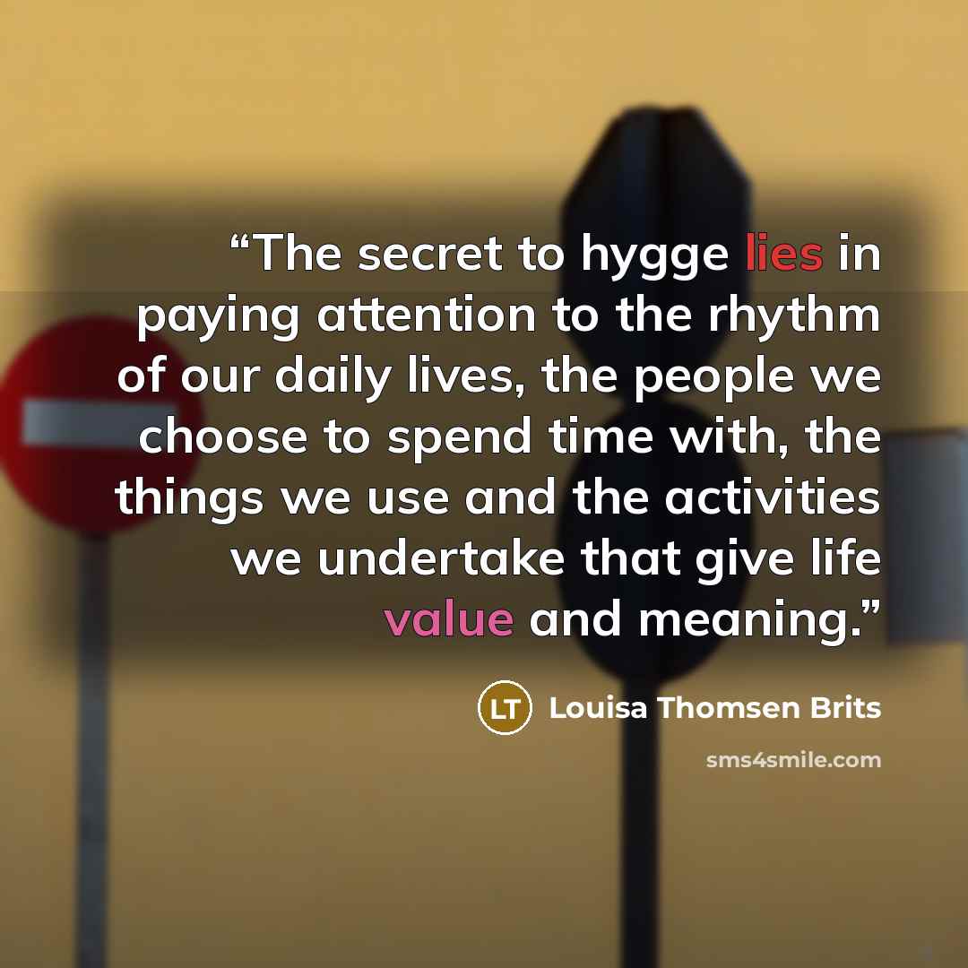 “The secret to hygge lies in paying attention to the rhythm of our daily lives, the people we choose to spend time with, the things we use and the activities we undertake that give life value and meaning.” quote by Louisa Thomsen Brits
