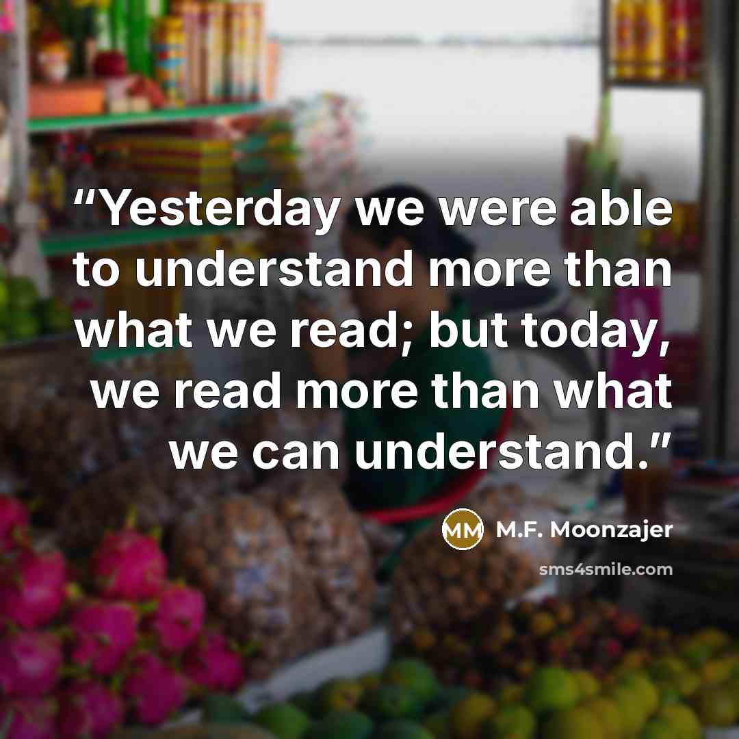 “Yesterday we were able to understand more than what we read; but today, we read more than what we can understand.” quote by M.F. Moonzajer