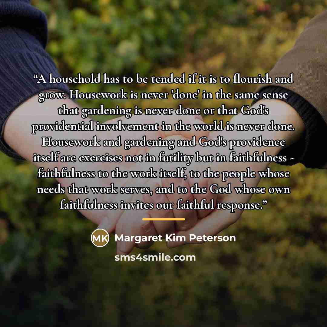 “A household has to be tended if it is to flourish and grow. Housework is never 'done' in the same sense that gardening is never done or that God's providential involvement in the world is never done. Housework and gardening and God's providence itself are exercises not in futility but in…” quote by Margaret Kim Peterson