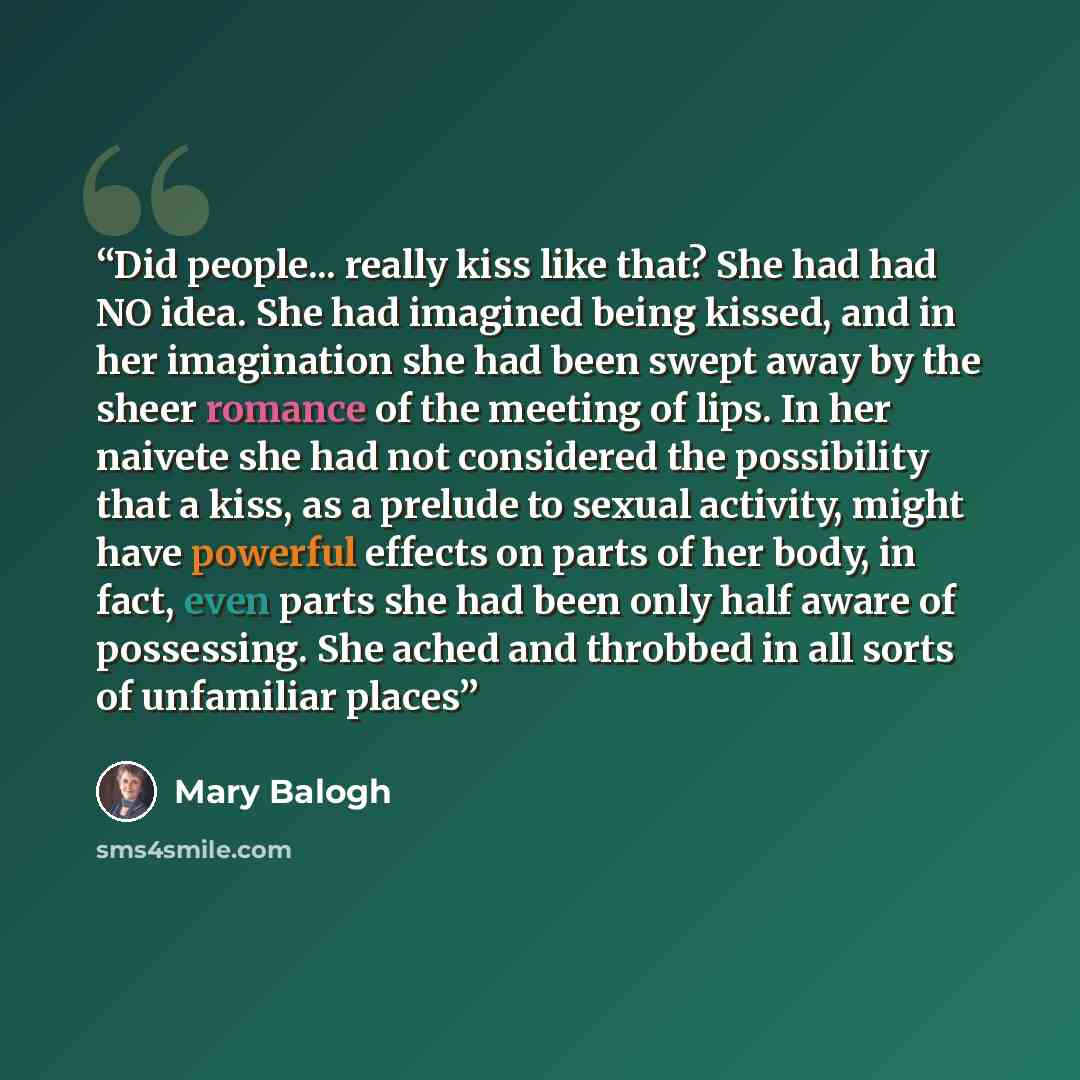 “Did people... really kiss like that? She had had NO idea. She had imagined being kissed, and in her imagination she had been swept away by the sheer romance of the meeting of lips. In her naivete she had not considered the possibility that a kiss, as a prelude to sexual activity, might have…” quote by Mary Balogh