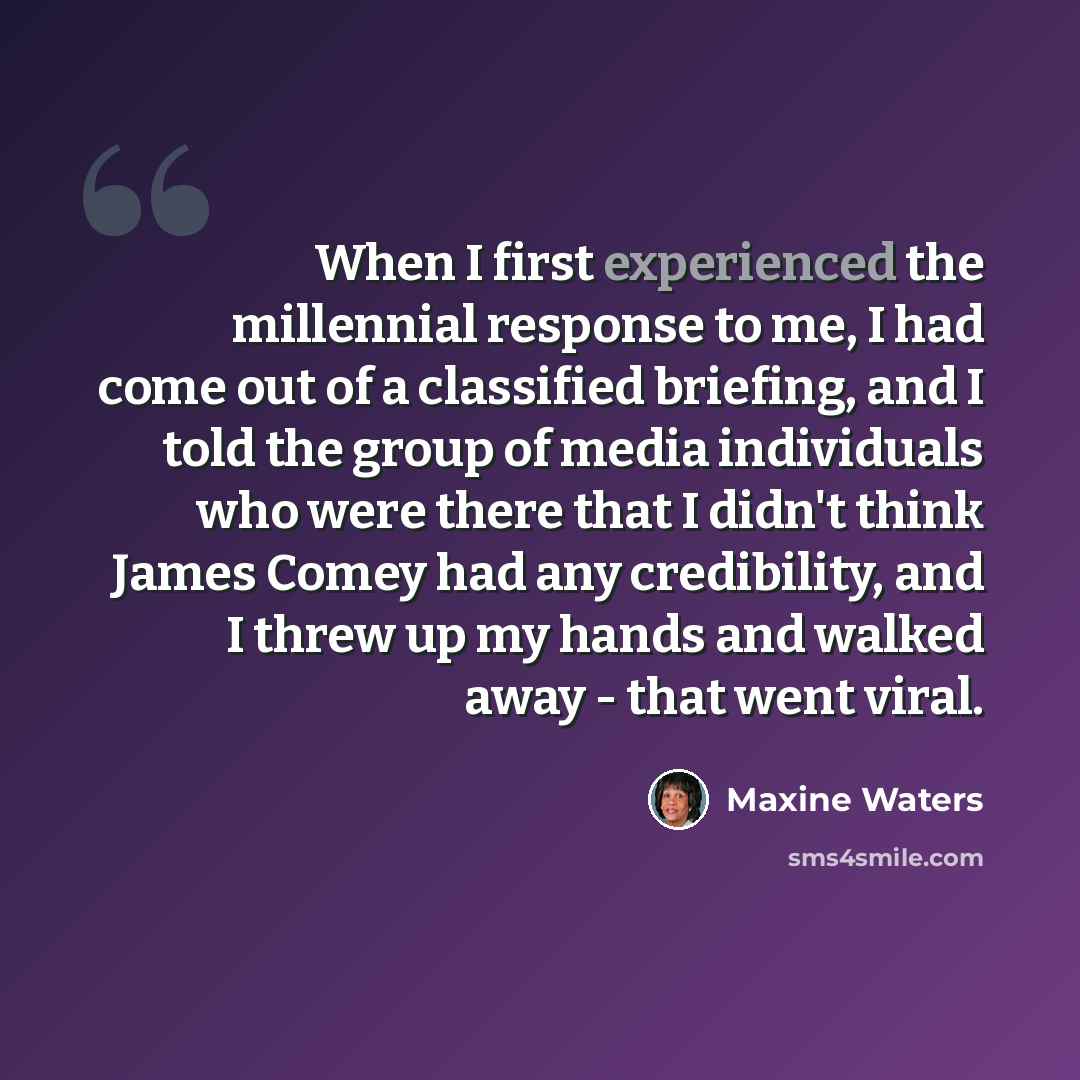 “When I first experienced the millennial response to me, I had come out of a classified briefing, and I told the group of media individuals who were there that I didn't think James Comey had any credibility, and I threw up my hands and walked away - that went viral.” quote by Maxine Waters