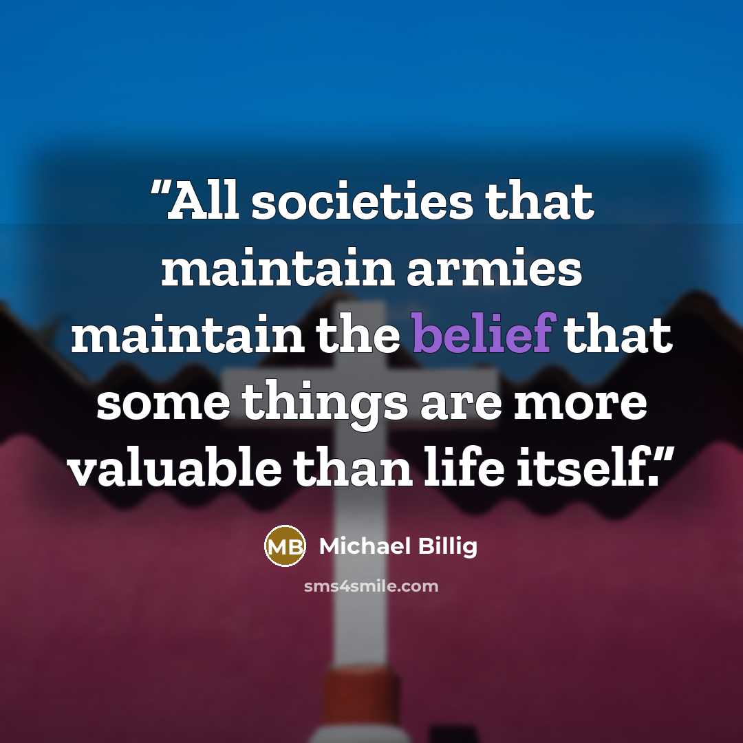 “All societies that maintain armies maintain the belief that some things are more valuable than life itself.” quote by Michael Billig