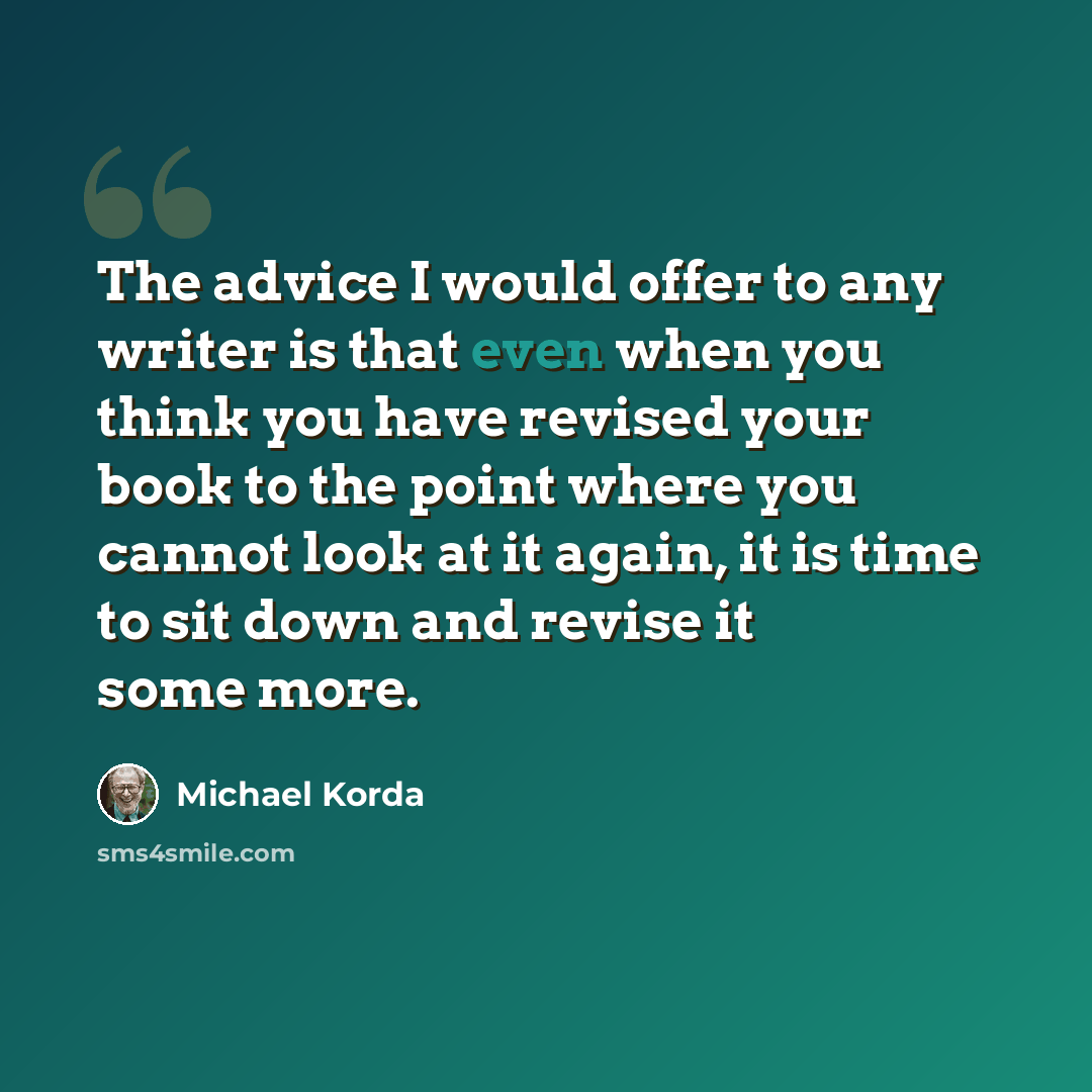 “The advice I would offer to any writer is that even when you think you have revised your book to the point where you cannot look at it again, it is time to sit down and revise it some more.” quote by Michael Korda