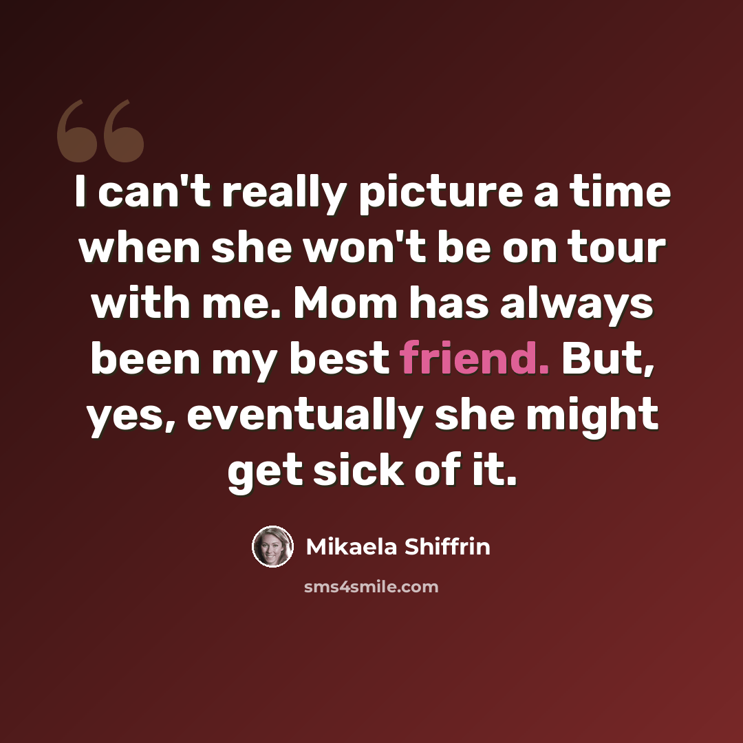 “I can't really picture a time when she won't be on tour with me. Mom has always been my best friend. But, yes, eventually she might get sick of it.” quote by Mikaela Shiffrin