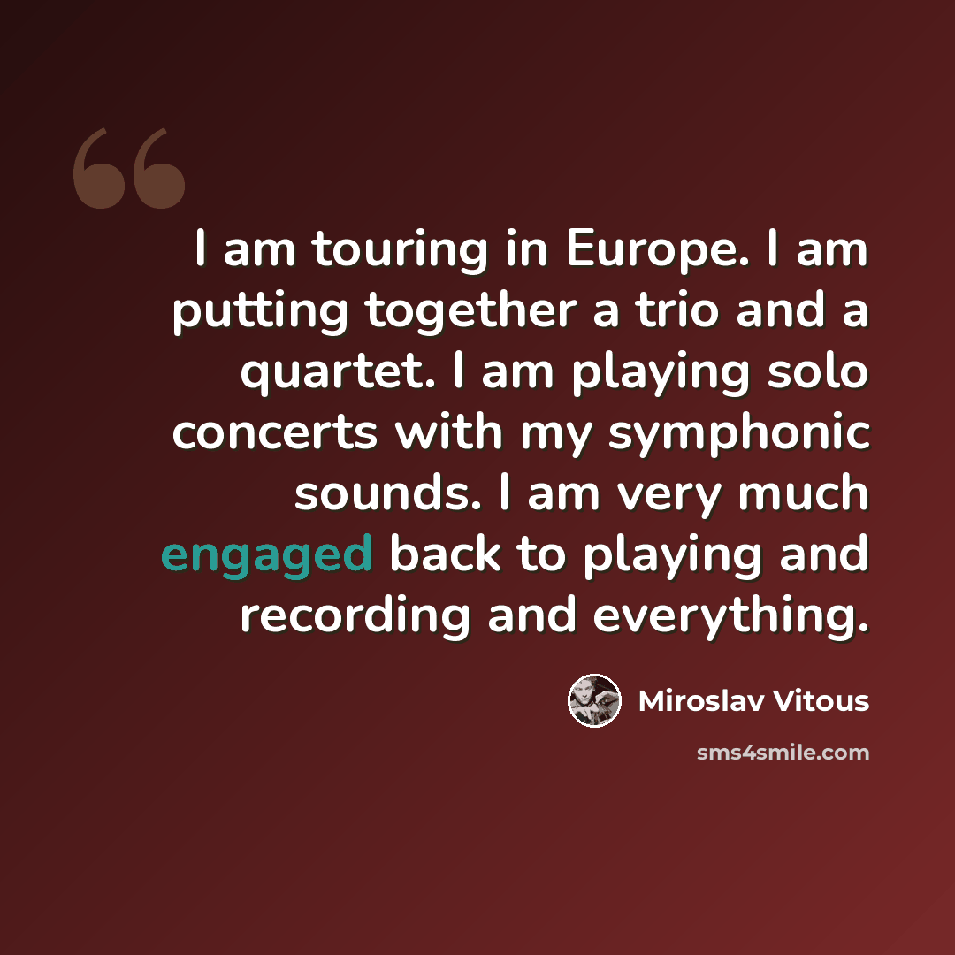 “I am touring in Europe. I am putting together a trio and a quartet. I am playing solo concerts with my symphonic sounds. I am very much engaged back to playing and recording and everything.” quote by Miroslav Vitous