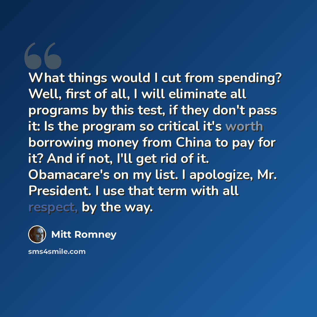 “What things would I cut from spending? Well, first of all, I will eliminate all programs by this test, if they don't pass it: Is the program so critical it's worth borrowing money from China to pay for it? And if not, I'll get rid of it. Obamacare's on my list. I apologize, Mr. President. I use…” quote by Mitt Romney