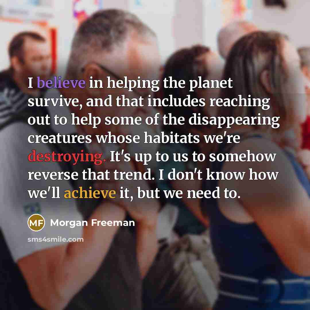 “I believe in helping the planet survive, and that includes reaching out to help some of the disappearing creatures whose habitats we're destroying. It's up to us to somehow reverse that trend. I don't know how we'll achieve it, but we need to.” quote by Morgan Freeman