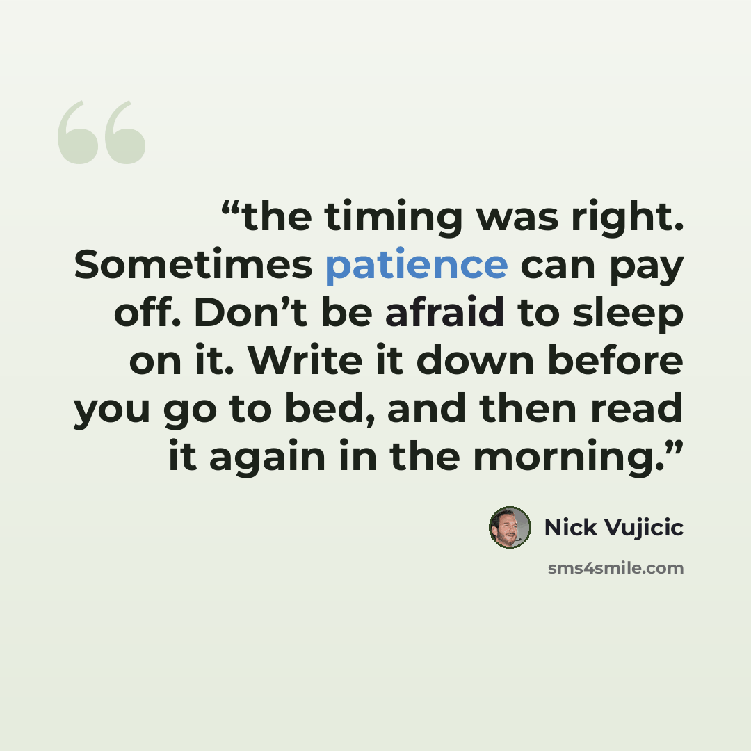 “the timing was right. Sometimes patience can pay off. Don’t be afraid to sleep on it. Write it down before you go to bed, and then read it again in the morning.” quote by Nick Vujicic