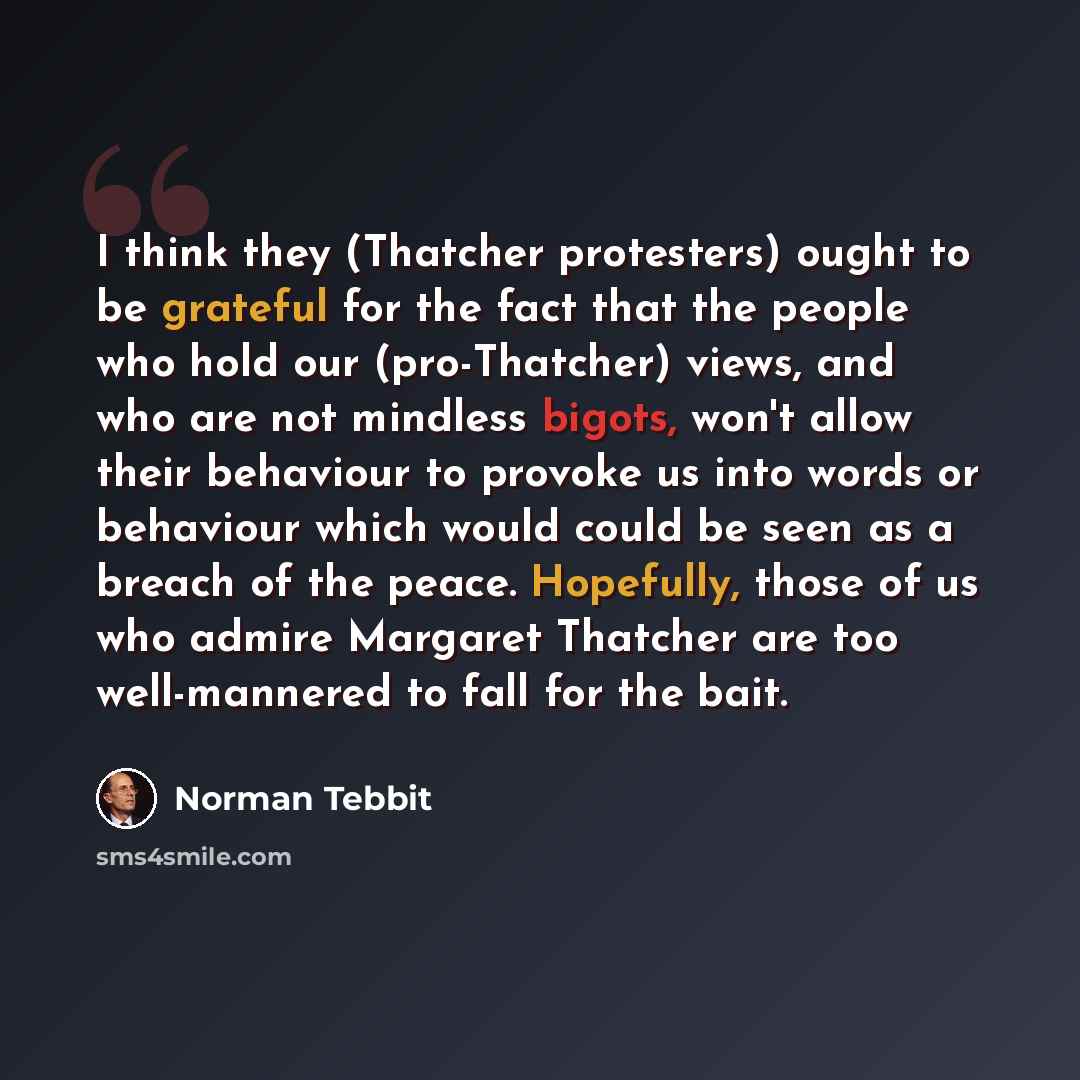 “I think they (Thatcher protesters) ought to be grateful for the fact that the people who hold our (pro-Thatcher) views, and who are not mindless bigots, won't allow their behaviour to provoke us into words or behaviour which would could be seen as a breach of the peace. Hopefully, those of us who…” quote by Norman Tebbit