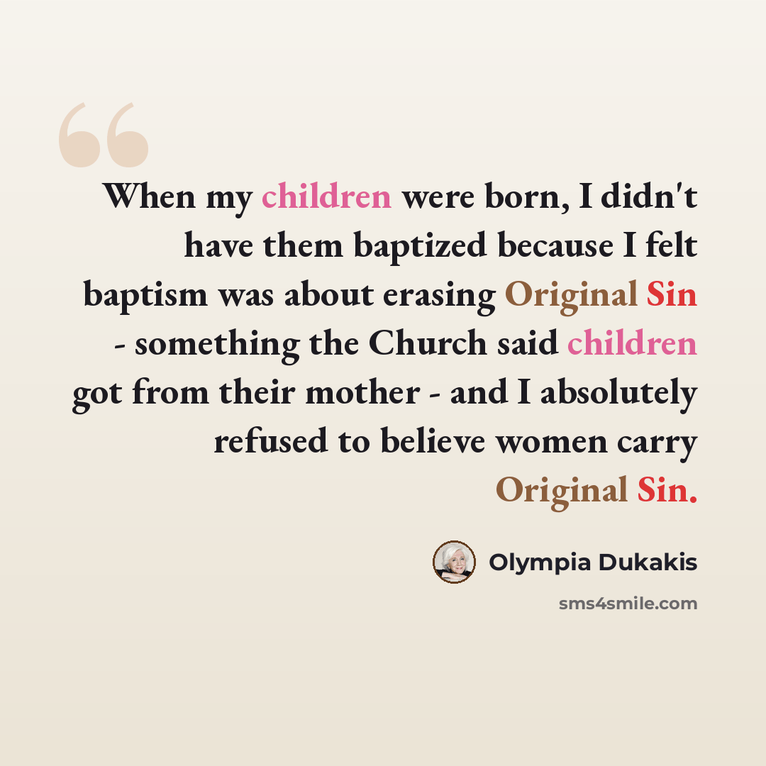 “When my children were born, I didn't have them baptized because I felt baptism was about erasing Original Sin - something the Church said children got from their mother - and I absolutely refused to believe women carry Original Sin.” quote by Olympia Dukakis