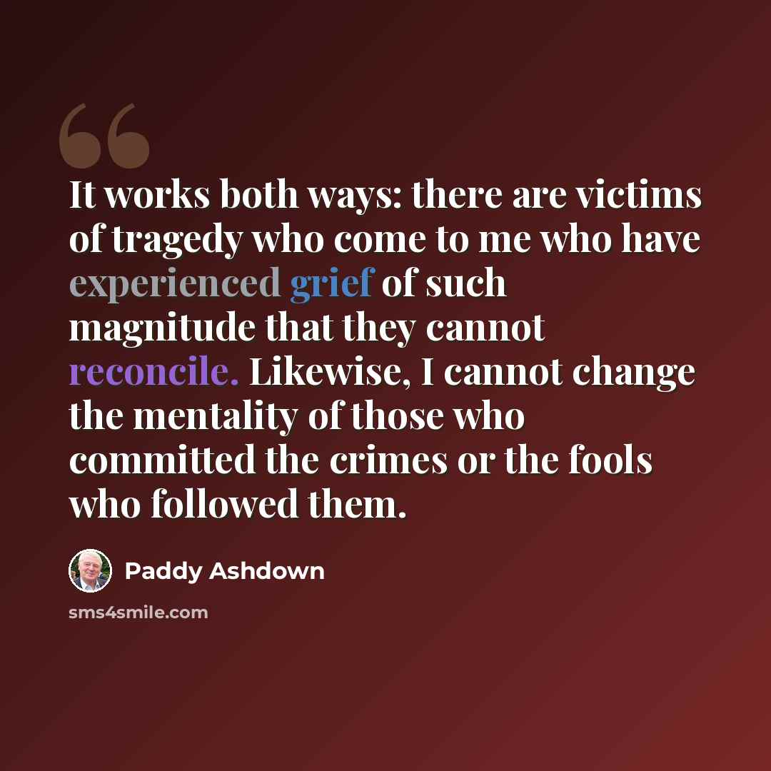 “It works both ways: there are victims of tragedy who come to me who have experienced grief of such magnitude that they cannot reconcile. Likewise, I cannot change the mentality of those who committed the crimes or the fools who followed them.” quote by Paddy Ashdown