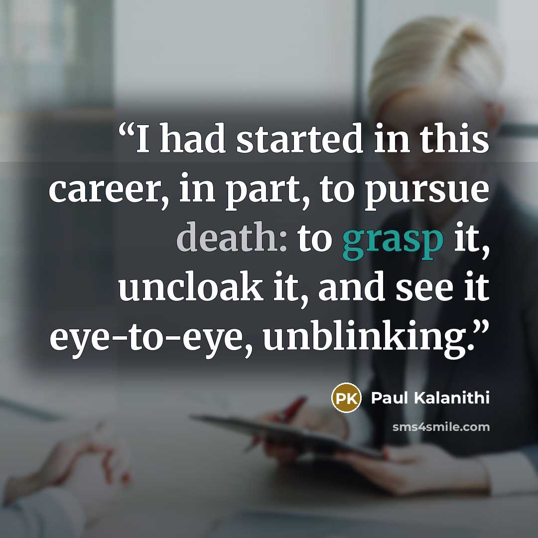 “I had started in this career, in part, to pursue death: to grasp it, uncloak it, and see it eye-to-eye, unblinking.” quote by Paul Kalanithi