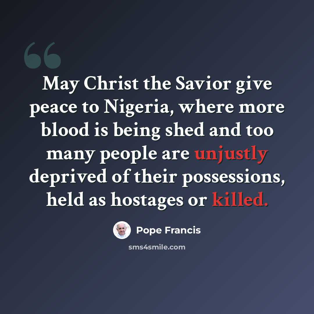 “May Christ the Savior give peace to Nigeria, where more blood is being shed and too many people are unjustly deprived of their possessions, held as hostages or killed.” quote by Pope Francis