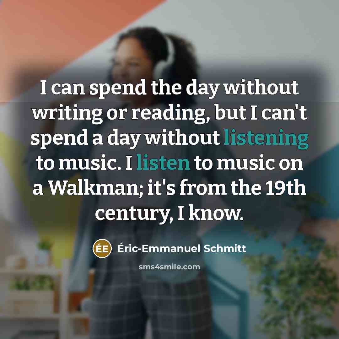 “I can spend the day without writing or reading, but I can't spend a day without listening to music. I listen to music on a Walkman; it's from the 19th century, I know.” quote by Eric-Emmanuel Schmitt