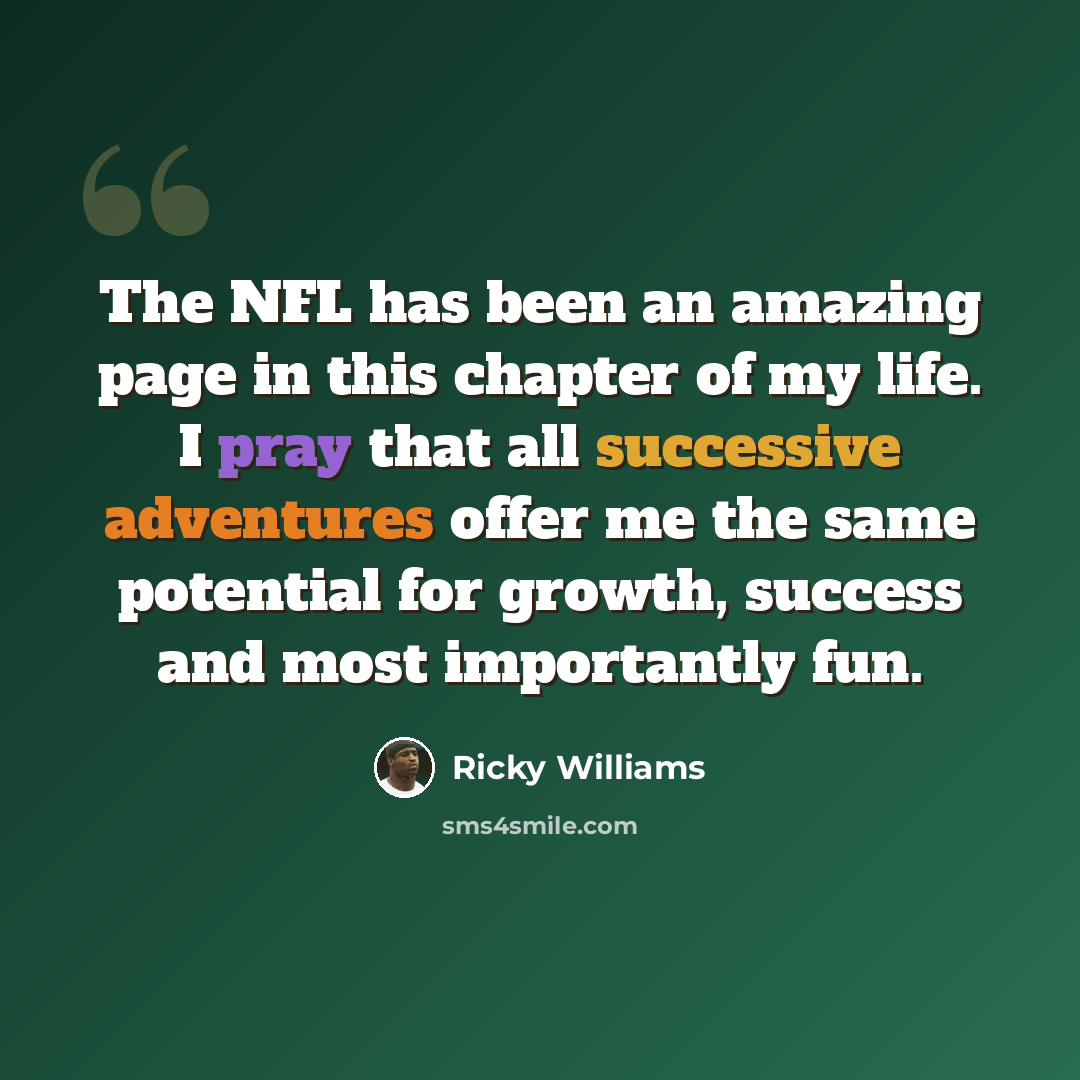 “The NFL has been an amazing page in this chapter of my life. I pray that all successive adventures offer me the same potential for growth, success and most importantly fun.” quote by Ricky Williams
