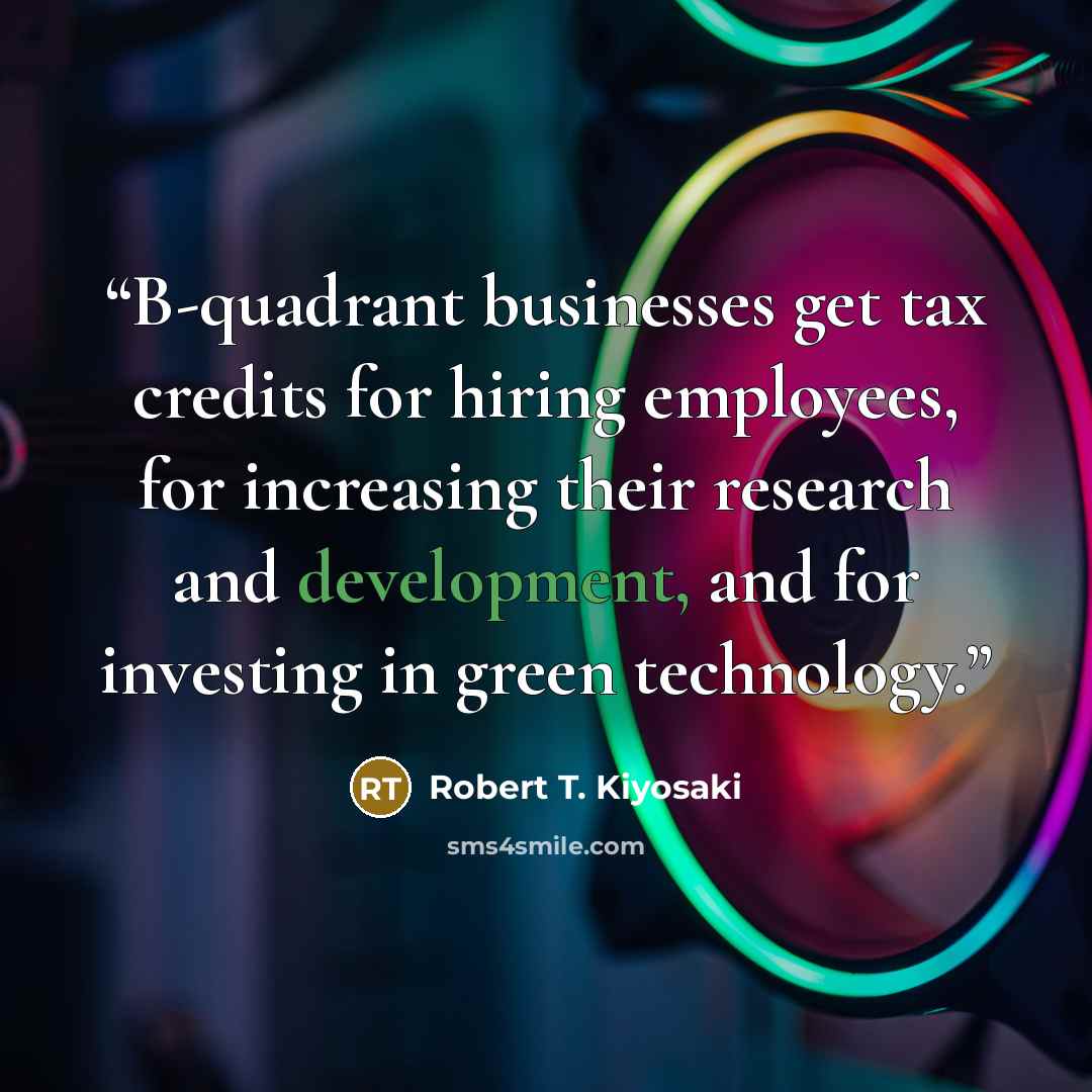 “B-quadrant businesses get tax credits for hiring employees, for increasing their research and development, and for investing in green technology.” quote by Robert T. Kiyosaki