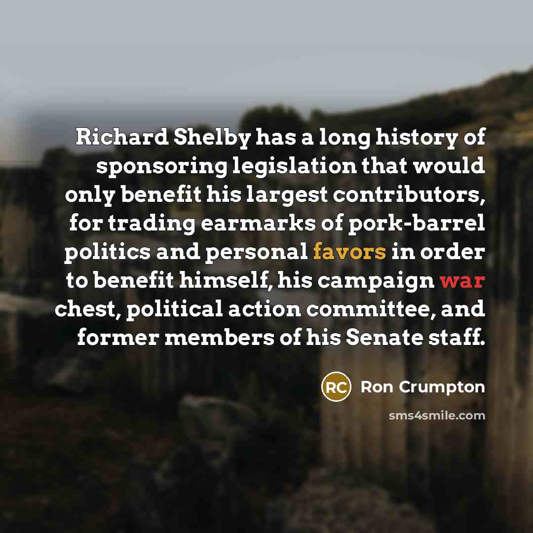 “Richard Shelby has a long history of sponsoring legislation that would only benefit his largest contributors, for trading earmarks of pork-barrel politics and personal favors in order to benefit himself, his campaign war chest, political action committee, and former members of his Senate staff.” quote by Ron Crumpton