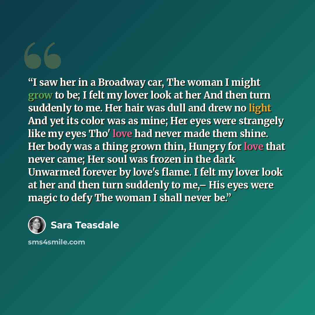 “I saw her in a Broadway car, The woman I might grow to be; I felt my lover look at her And then turn suddenly to me. Her hair was dull and drew no light And yet its color was as mine; Her eyes were strangely like my eyes Tho' love had never made them shine. Her body was a thing grown thin, Hungry…” quote by Sara Teasdale