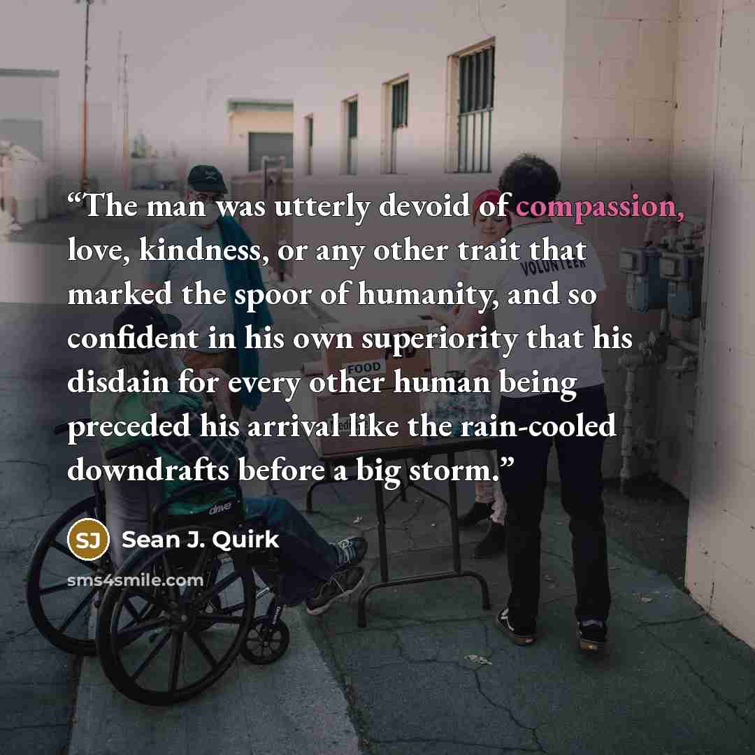 “The man was utterly devoid of compassion, love, kindness, or any other trait that marked the spoor of humanity, and so confident in his own superiority that his disdain for every other human being preceded his arrival like the rain-cooled downdrafts before a big storm.” quote by Sean J. Quirk